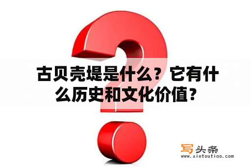  古贝壳堤是什么？它有什么历史和文化价值？