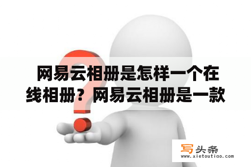  网易云相册是怎样一个在线相册？网易云相册是一款由网易公司开发的在线相册应用，用户可以通过该应用将自己的照片上传至云端，并进行相册管理和分享。相册支持多种格式的照片上传，包括JPEG、PNG、GIF等。同时，用户还可以为相册设置密码，保护自己的隐私。