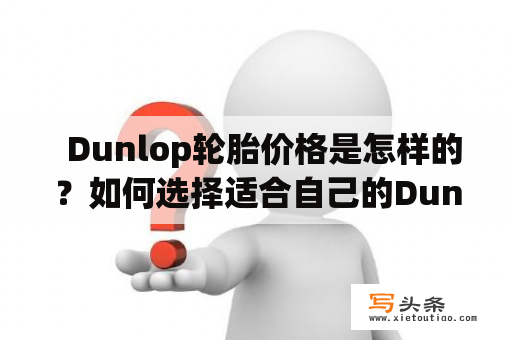   Dunlop轮胎价格是怎样的？如何选择适合自己的Dunlop轮胎？