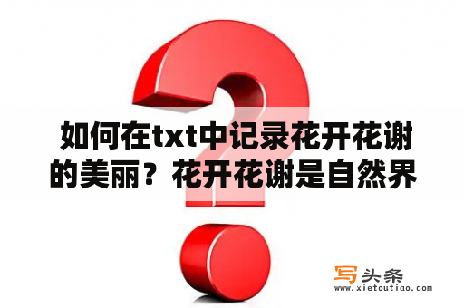  如何在txt中记录花开花谢的美丽？花开花谢是自然界的一种规律，它让我们在时间的长河中见证着生命的轮回。在这个世界上，每一朵花都有它独特的生命，从萌芽到绽放，再到凋零，每个阶段都有着它特有的美丽。那么，如何在txt中记录花开花谢的美丽呢？