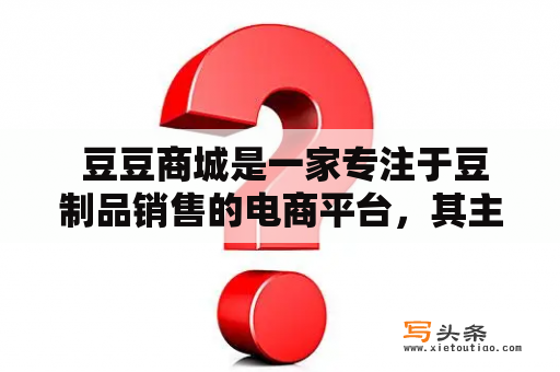  豆豆商城是一家专注于豆制品销售的电商平台，其主营业务涵盖了豆腐、豆浆、豆皮、豆腐干等各类豆制品。作为一家致力于推广健康饮食的企业，豆豆商城致力于提供优质的豆制品，让更多人了解豆制品的营养价值，享受美味健康的生活。