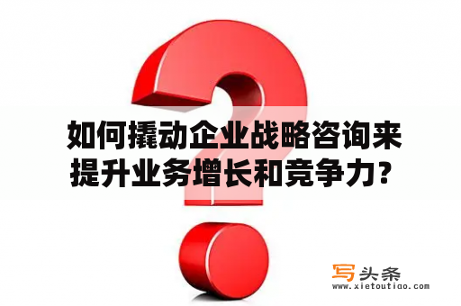  如何撬动企业战略咨询来提升业务增长和竞争力？