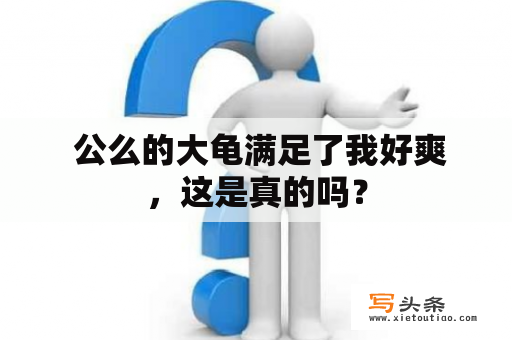  公么的大龟满足了我好爽，这是真的吗？