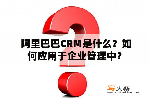  阿里巴巴CRM是什么？如何应用于企业管理中？