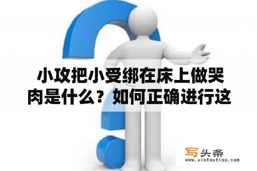  小攻把小受绑在床上做哭肉是什么？如何正确进行这种行为？