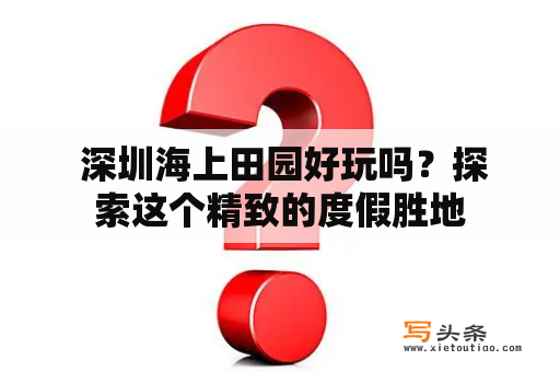  深圳海上田园好玩吗？探索这个精致的度假胜地