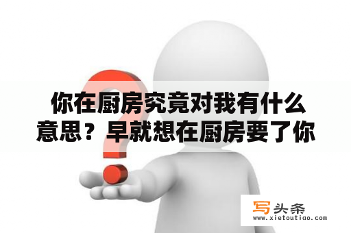  你在厨房究竟对我有什么意思？早就想在厨房要了你是什么感觉？