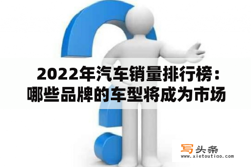  2022年汽车销量排行榜：哪些品牌的车型将成为市场主流？