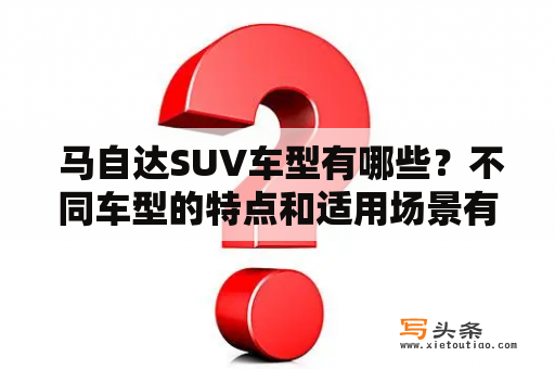  马自达SUV车型有哪些？不同车型的特点和适用场景有何区别？