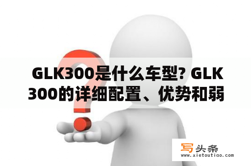  GLK300是什么车型? GLK300的详细配置、优势和弱点有哪些?