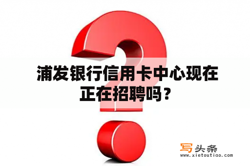  浦发银行信用卡中心现在正在招聘吗？