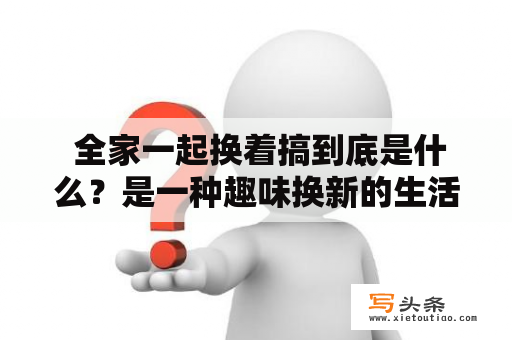  全家一起换着搞到底是什么？是一种趣味换新的生活方式吗？