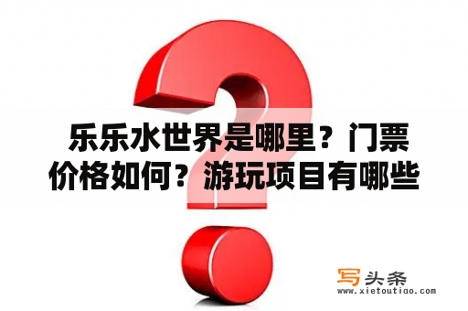  乐乐水世界是哪里？门票价格如何？游玩项目有哪些？