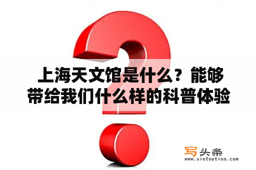  上海天文馆是什么？能够带给我们什么样的科普体验？