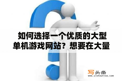  如何选择一个优质的大型单机游戏网站？想要在大量的游戏资源中找到满足自己需求的游戏可不是一件容易的事情，尤其是在海量游戏背后隐藏着无数的“坑”时，如何选择一个优质的大型单机游戏网站就变得尤为重要了。在选择大型单机游戏网站的过程中，需要从以下几个角度进行考量。