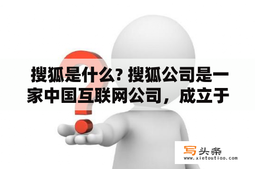  搜狐是什么? 搜狐公司是一家中国互联网公司，成立于1996年，总部位于北京。搜狐致力于提供包括新闻、资讯、娱乐、体育、游戏、电影、电视剧、音乐等在内的全方位互联网服务。搜狐旗下拥有搜狐新闻、搜狐财经、搜狐体育、搜狐娱乐、搜狐汽车、搜狐房产、搜狐科技、搜狐游戏等多个门户网站，同时也拥有搜狐视频、搜狐音乐、悦己女性网等垂直网站。