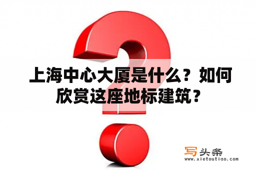  上海中心大厦是什么？如何欣赏这座地标建筑？