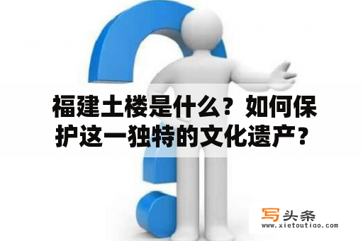  福建土楼是什么？如何保护这一独特的文化遗产？