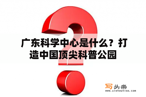  广东科学中心是什么？打造中国顶尖科普公园