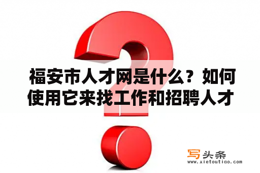  福安市人才网是什么？如何使用它来找工作和招聘人才？