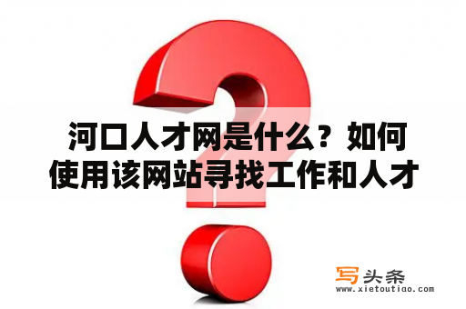  河口人才网是什么？如何使用该网站寻找工作和人才？