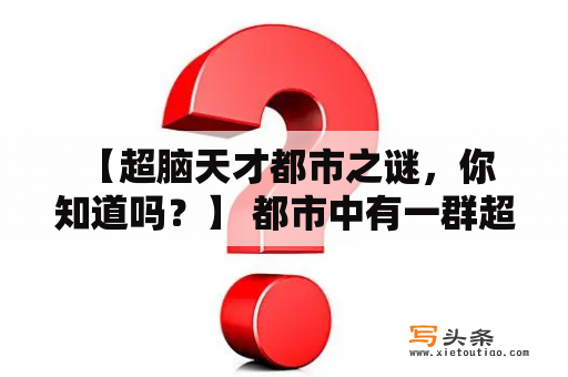  【超脑天才都市之谜，你知道吗？】 都市中有一群超脑天才，他们拥有超凡的智慧和才能，在各自的领域中颇具成就，成为了人们心目中的神话。然而，他们的背后却隐藏着一个不为人知的秘密。这些超脑天才似乎都有着相同的奇怪症状，他们会在特定的时间里失去自我意识，进入一种叫做“超脑状态”的神秘状态。在超脑状态下，他们可以利用尚未开发的人类脑部潜能，突破常规的认知限制，做到超越常人的智慧和能力。这些超脑天才完全不知道这种状态出现的原因，也不知道其中的奥秘。他们只能在状态结束后，惊奇地发现自己创造了许多不可思议的发明和创意。他们都很希望能够掌握这种状态，但是他们始终无法控制这种状态的出现和停止。而他们身边的人，也无法真正了解他们的症状和超脑状态背后的秘密，只能默默地观察和感叹。