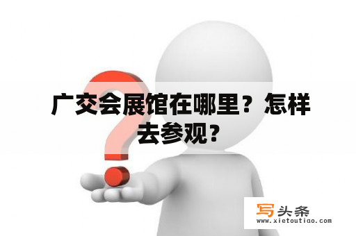  广交会展馆在哪里？怎样去参观？