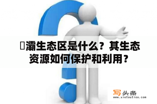  浐灞生态区是什么？其生态资源如何保护和利用？