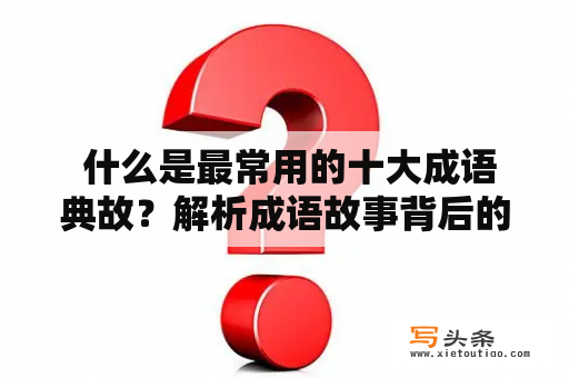  什么是最常用的十大成语典故？解析成语故事背后的历史文化意义