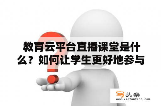  教育云平台直播课堂是什么？如何让学生更好地参与？