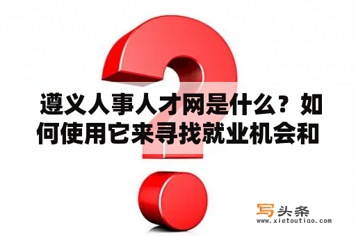  遵义人事人才网是什么？如何使用它来寻找就业机会和人才？