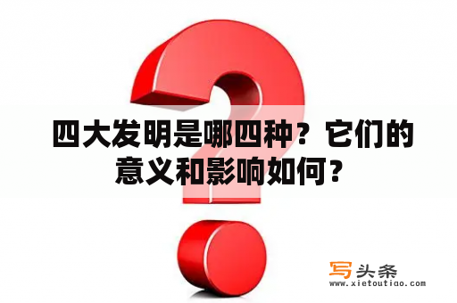  四大发明是哪四种？它们的意义和影响如何？