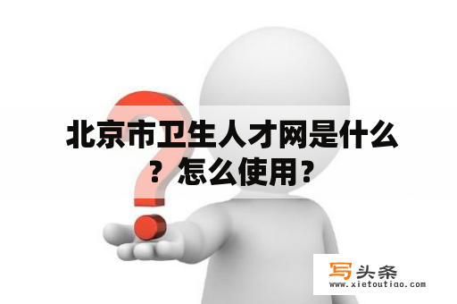  北京市卫生人才网是什么？怎么使用？