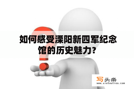  如何感受溧阳新四军纪念馆的历史魅力？