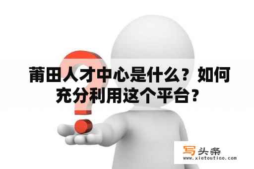  莆田人才中心是什么？如何充分利用这个平台？