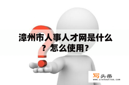  漳州市人事人才网是什么？怎么使用？