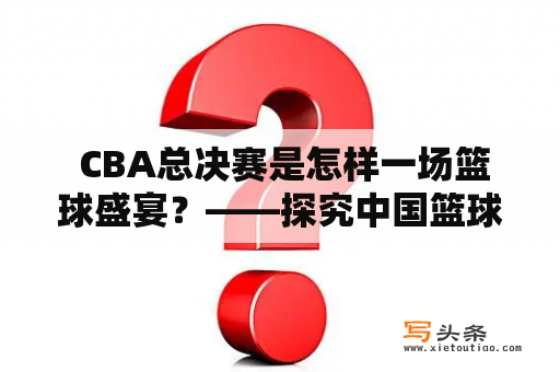  CBA总决赛是怎样一场篮球盛宴？——探究中国篮球联赛最重要的比赛 