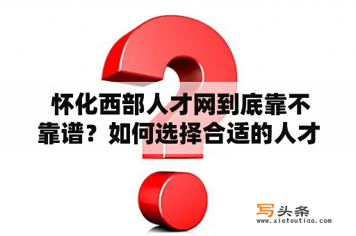  怀化西部人才网到底靠不靠谱？如何选择合适的人才招聘平台？