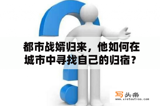  都市战婿归来，他如何在城市中寻找自己的归宿？