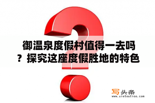  御温泉度假村值得一去吗？探究这座度假胜地的特色和魅力御温泉度假村度假村温泉疑问评价