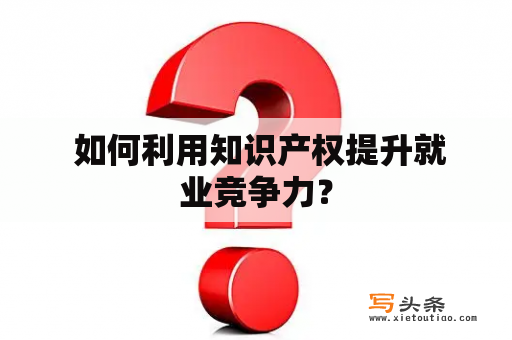  如何利用知识产权提升就业竞争力？