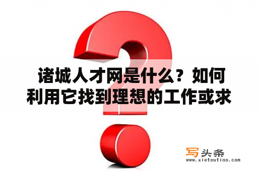  诸城人才网是什么？如何利用它找到理想的工作或求职人才？