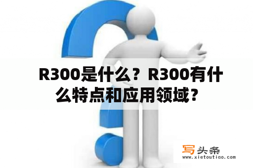   R300是什么？R300有什么特点和应用领域？