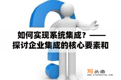  如何实现系统集成？——探讨企业集成的核心要素和实践方法