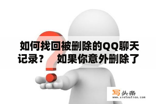  如何找回被删除的QQ聊天记录？   如果你意外删除了QQ聊天记录，或者想要查找之前的聊天记录而不知道该如何操作，那么这篇文章就是为你准备的。首先，你需要确定你搜寻记录的时间范围。之后，你需要进入QQ聊天记录所在的文件夹，该文件夹可以通过在QQ聊天窗口中点击右上角的“设置”按钮并选择“消息管理器”来找到。在该文件夹中，你可以找到你的聊天记录文件，这些文件通常以“.db”为扩展名。如果你之前备份过聊天记录，那么你可以通过备份文件找回被删除的聊天记录。如果你没有备份，但你仍然想要找回已被删除的聊天记录，那么你可以使用第三方软件，例如“QQ恢复大师”等等。但是鉴于这些软件可能不太安全，所以建议你谨慎使用。总的来说，找回被删除的QQ聊天记录是有可能的，但你需要采取正确的步骤和谨慎的态度。