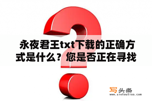  永夜君王txt下载的正确方式是什么？您是否正在寻找永夜君王txt下载的正确方式？如果是，那么请继续阅读。首先，我们需要明确一点：下载版权受限的小说可能会带来法律风险。因此，我们建议您使用正版途径或者通过合法渠道进行下载。