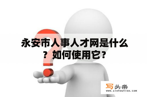  永安市人事人才网是什么？如何使用它？