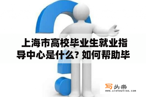  上海市高校毕业生就业指导中心是什么? 如何帮助毕业生就业?