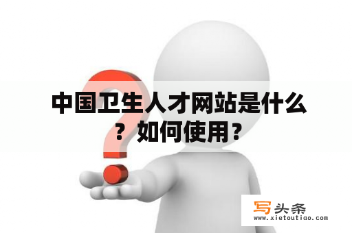  中国卫生人才网站是什么？如何使用？