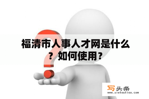  福清市人事人才网是什么？如何使用？